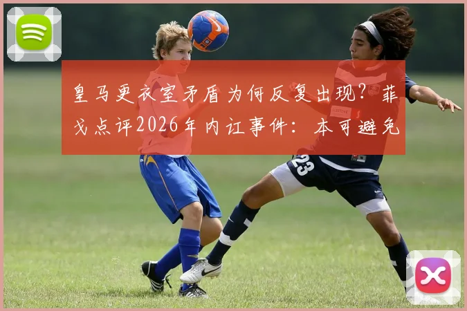 皇马更衣室矛盾为何反复出现？菲戈点评2026年内讧事件：本可避免，未来难绝