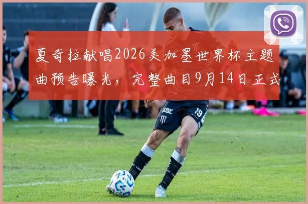 夏奇拉献唱2026美加墨世界杯主题曲预告曝光，完整曲目9月14日正式发布