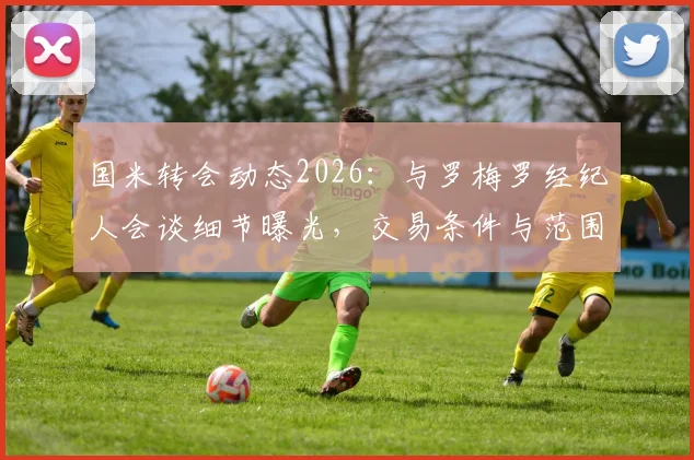 国米转会动态2026：与罗梅罗经纪人会谈细节曝光，交易条件与范围正式明确，意甲引援最新进展追踪