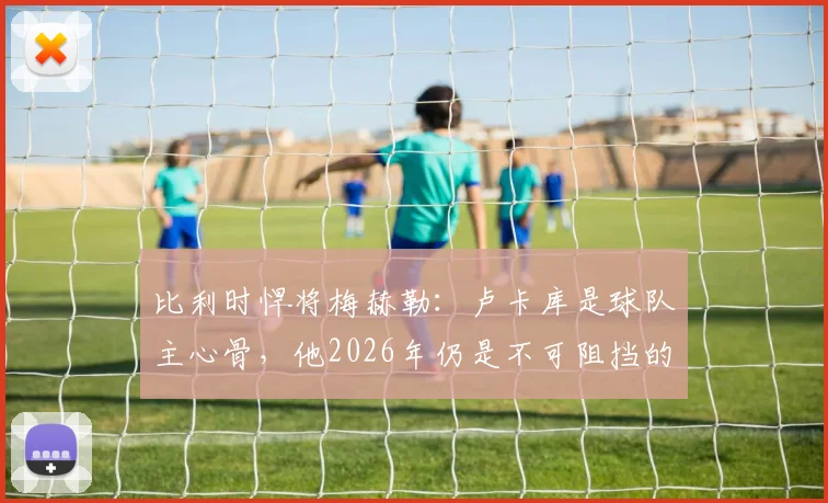 比利时悍将梅赫勒：卢卡库是球队主心骨，他2026年仍是不可阻挡的锋线巨兽