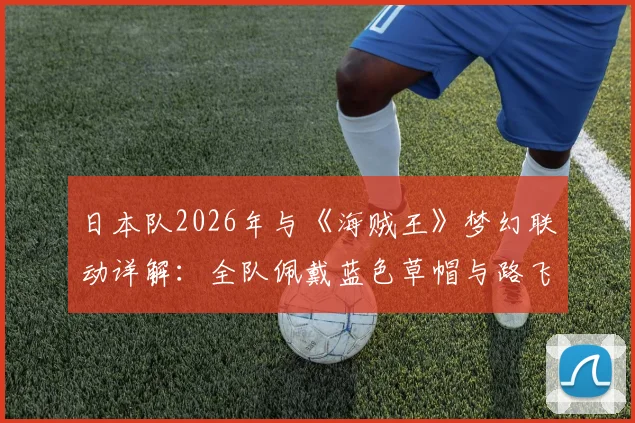 日本队2026年与《海贼王》梦幻联动详解：全队佩戴蓝色草帽与路飞合影，联动含义及现场图片一览