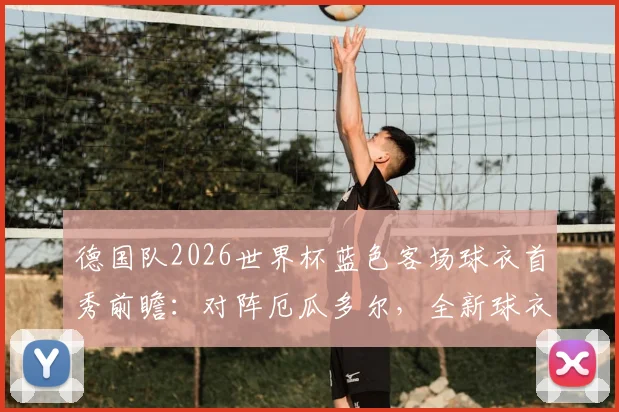德国队2026世界杯蓝色客场球衣首秀前瞻：对阵厄瓜多尔，全新球衣设计与球迷抢购攻略