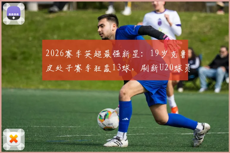 2026赛季英超最强新星:19岁克鲁皮处子赛季狂轰13球,刷新U20球员进球历史纪录全解析