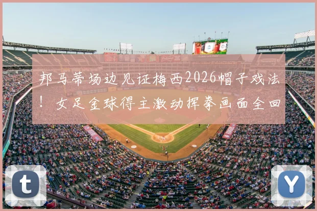 邦马蒂场边见证梅西2026帽子戏法！女足金球得主激动挥拳画面全回顾，场边巨星反应合集