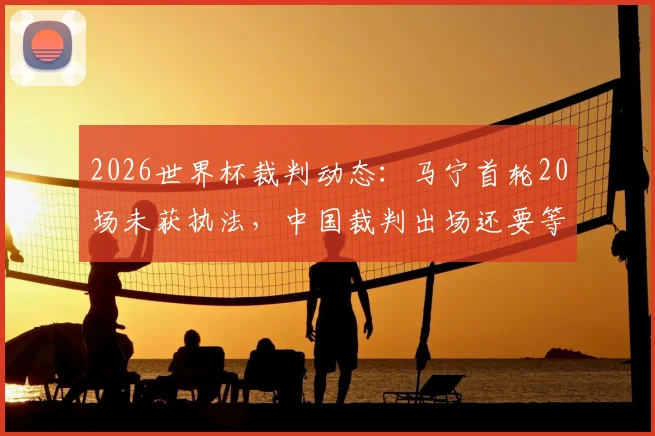 2026世界杯裁判动态:马宁首轮20场未获执法,中国裁判出场还要等多久?