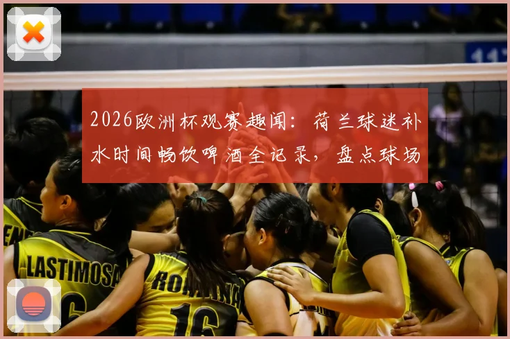 2026欧洲杯观赛趣闻：荷兰球迷补水时间畅饮啤酒全记录，盘点球场饮酒文化与规则