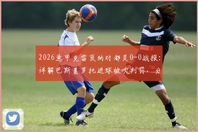 2026意甲克雷莫纳对都灵0-0战报：详解巴斯基罗托进球被吹判罚，分析两队近期状态与排名