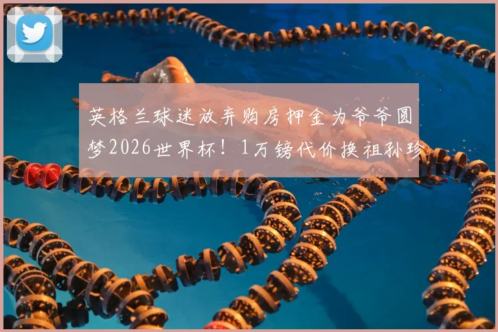 英格兰球迷放弃购房押金为爷爷圆梦2026世界杯！1万镑代价换祖孙珍贵回忆值吗？