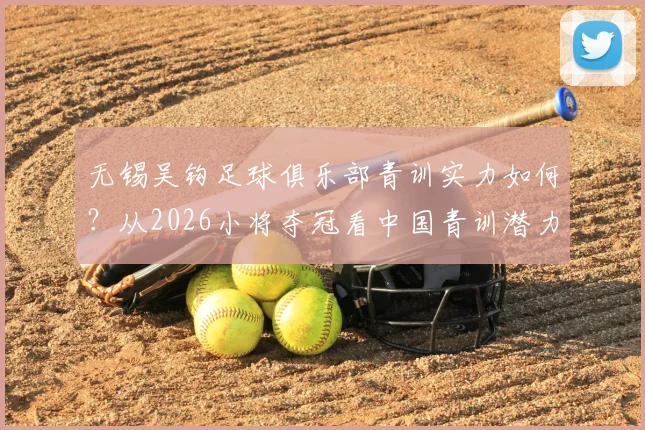 无锡吴钩足球俱乐部青训实力如何？从2026小将夺冠看中国青训潜力与无锡本地机构选择