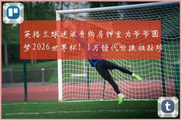 英格兰球迷放弃购房押金为爷爷圆梦2026世界杯!1万镑代价换祖孙珍贵回忆值吗?