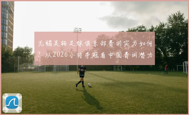 无锡吴钩足球俱乐部青训实力如何？从2026小将夺冠看中国青训潜力与无锡本地机构选择