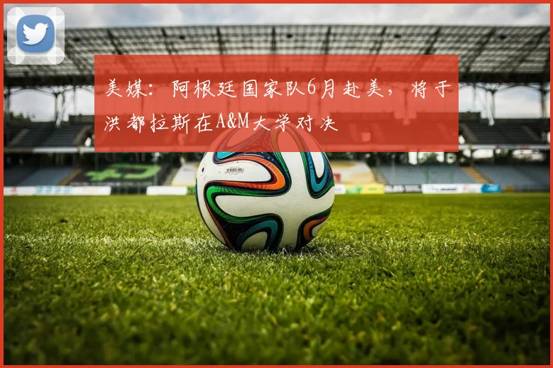 美媒:阿根廷国家队6月赴美,将于洪都拉斯在A&M大学对决