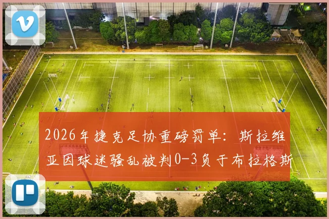2026年捷克足协重磅罚单：斯拉维亚因球迷骚乱被判0-3负于布拉格斯巴达，并处罚款一千万克朗事件全解析