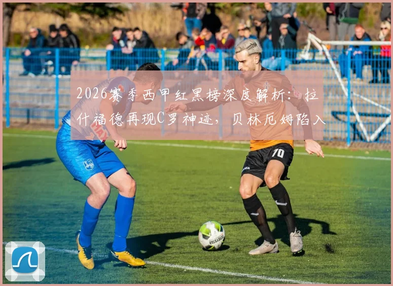 2026赛季西甲红黑榜深度解析：拉什福德再现C罗神迹，贝林厄姆陷入恋爱困扰状态堪忧？