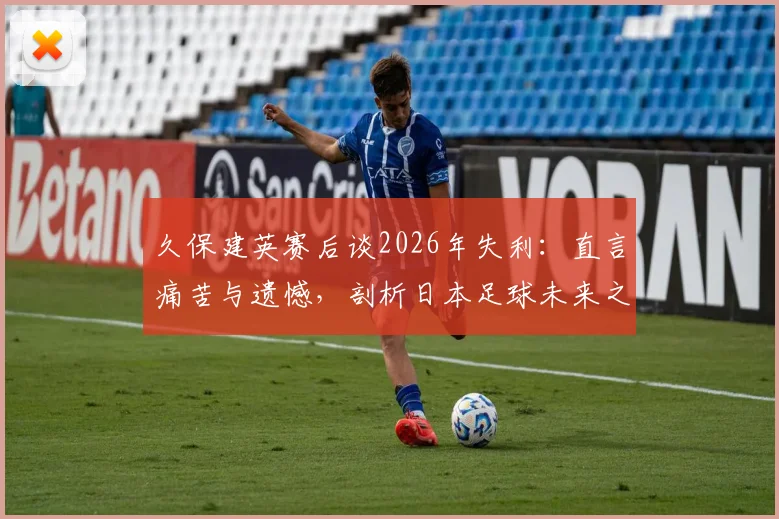 久保建英赛后谈2026年失利:直言痛苦与遗憾,剖析日本足球未来之路与成长阵痛