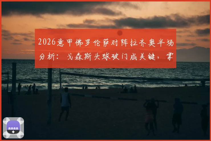2026意甲佛罗伦萨对阵拉齐奥半场分析:戈森斯头球破门成关键,掌握实时比分与比赛细节