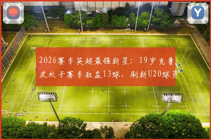 2026赛季英超最强新星：19岁克鲁皮处子赛季狂轰13球，刷新U20球员进球历史纪录全解析