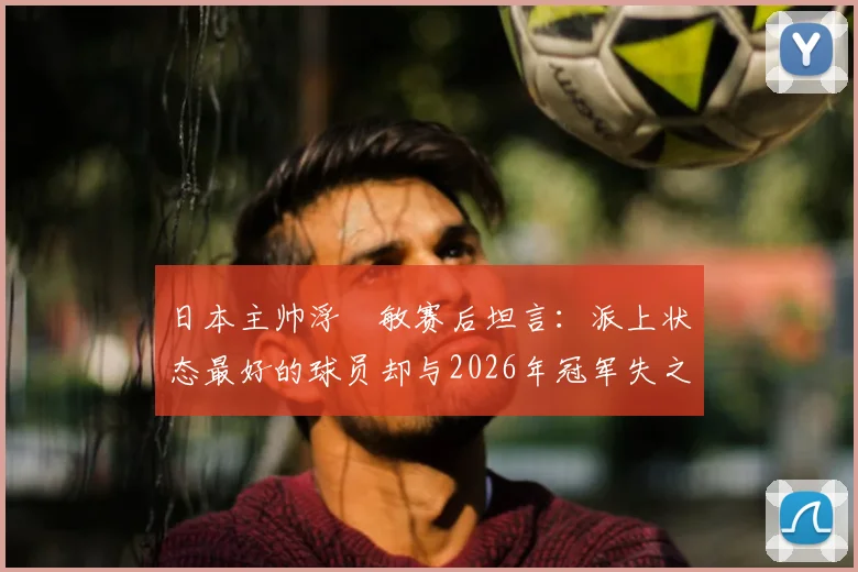 日本主帅浮嶋敏赛后坦言:派上状态最好的球员却与2026年冠军失之交臂,选人策略引深思
