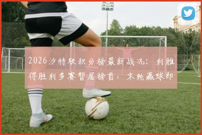2026沙特联积分榜最新战况：利雅得胜利多赛暂居榜首，末轮赢球即可捧杯