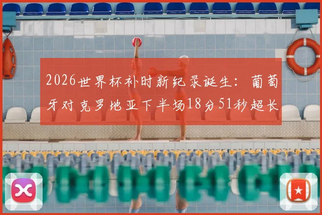 2026世界杯补时新纪录诞生：葡萄牙对克罗地亚下半场18分51秒超长补时全过程回顾，解析裁判判罚依据与比赛影响