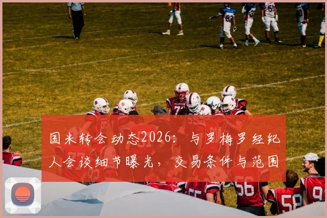 国米转会动态2026:与罗梅罗经纪人会谈细节曝光,交易条件与范围正式明确,意甲引援最新进展追踪