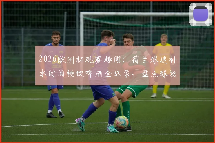 2026欧洲杯观赛趣闻:荷兰球迷补水时间畅饮啤酒全记录,盘点球场饮酒文化与规则