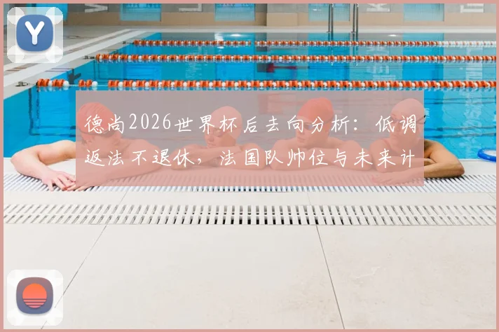 德尚2026世界杯后去向分析：低调返法不退休，法国队帅位与未来计划引关注