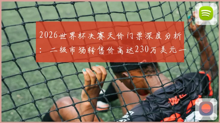 2026世界杯决赛天价门票深度分析:二级市场转售价高达230万美元一张,普通球迷如何抢到官方票?