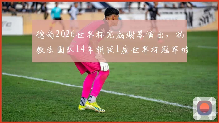 德尚2026世界杯完成谢幕演出，执教法国队14年斩获1座世界杯冠军的历程与争议