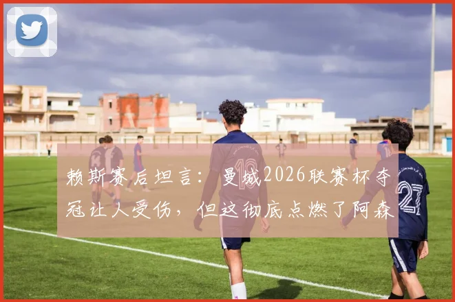 赖斯赛后坦言：曼城2026联赛杯夺冠让人受伤，但这彻底点燃了阿森纳全队的斗志