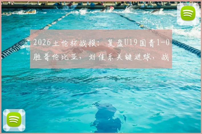 2026土伦杯战报:复盘U19国青1-0胜哥伦比亚,刘佳乐关键进球,战术执行与青训启示深度解读