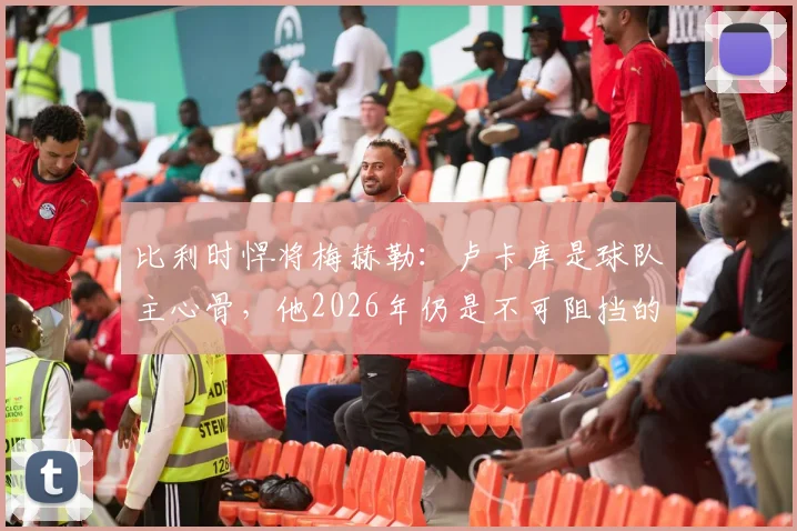 比利时悍将梅赫勒：卢卡库是球队主心骨，他2026年仍是不可阻挡的锋线巨兽