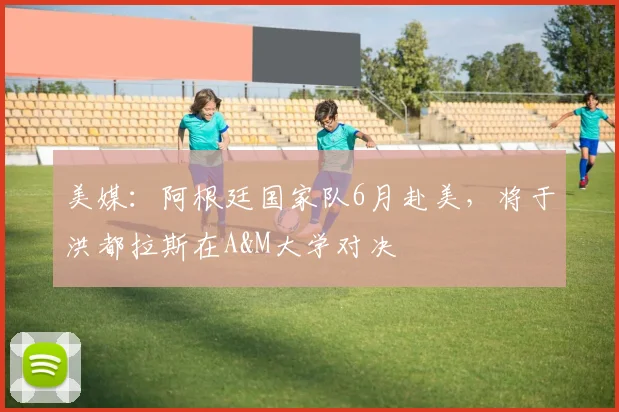 美媒：阿根廷国家队6月赴美，将于洪都拉斯在A&M大学对决