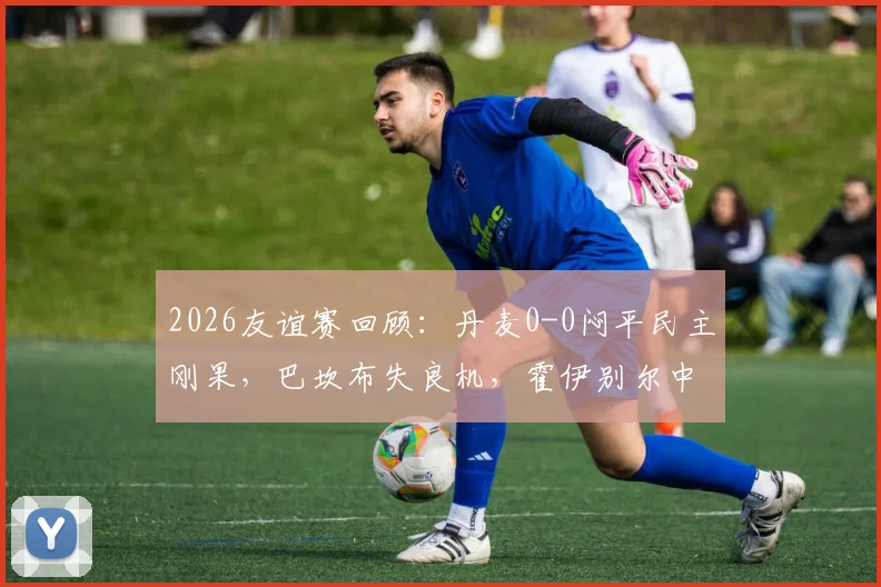 2026友谊赛回顾:丹麦0-0闷平民主刚果,巴坎布失良机,霍伊别尔中柱成比赛转折点
