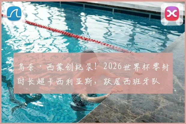 乌奈·西蒙创纪录！2026世界杯零封时长超卡西利亚斯，跃居西班牙队史第一门神