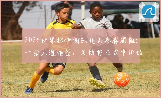 2026世界杯伊朗队赴美参赛遇阻：十余人遭拒签，足协将正式申诉的背后与应对
