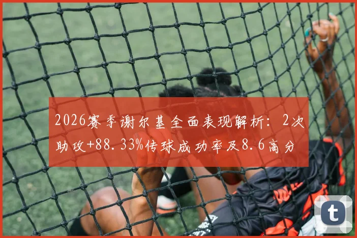 2026赛季谢尔基全面表现解析:2次助攻+88.33%传球成功率及8.6高分,关键数据背后说明了什么?