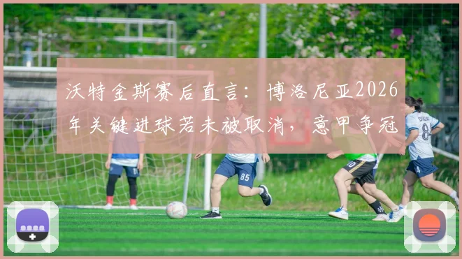 沃特金斯赛后直言：博洛尼亚2026年关键进球若未被取消，意甲争冠格局或将被改写