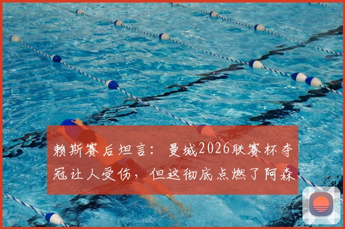 赖斯赛后坦言:曼城2026联赛杯夺冠让人受伤,但这彻底点燃了阿森纳全队的斗志