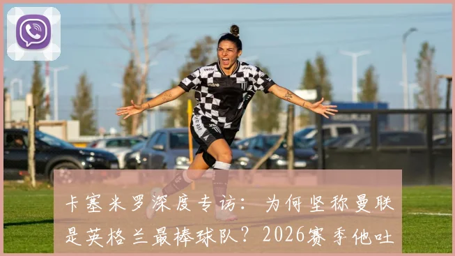 卡塞米罗深度专访：为何坚称曼联是英格兰最棒球队？2026赛季他吐露加盟红魔的真实心声