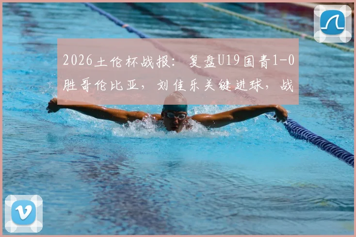 2026土伦杯战报：复盘U19国青1-0胜哥伦比亚，刘佳乐关键进球，战术执行与青训启示深度解读