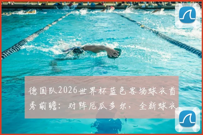 德国队2026世界杯蓝色客场球衣首秀前瞻：对阵厄瓜多尔，全新球衣设计与球迷抢购攻略