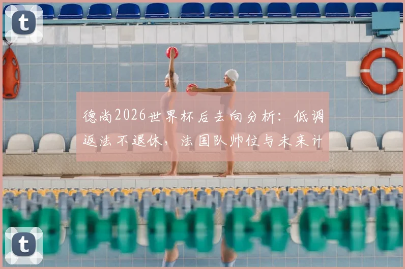 德尚2026世界杯后去向分析：低调返法不退休，法国队帅位与未来计划引关注