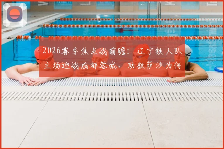 2026赛季焦点战前瞻：辽宁铁人队主场迎战成都蓉城，助教萨沙为何临时代理指挥？朱艺为您解读