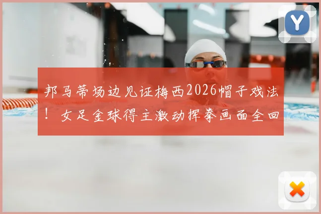 邦马蒂场边见证梅西2026帽子戏法！女足金球得主激动挥拳画面全回顾，场边巨星反应合集