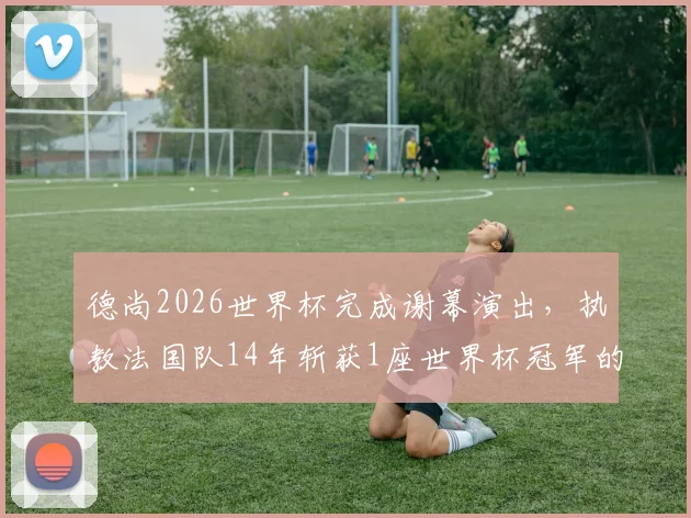 德尚2026世界杯完成谢幕演出,执教法国队14年斩获1座世界杯冠军的历程与争议