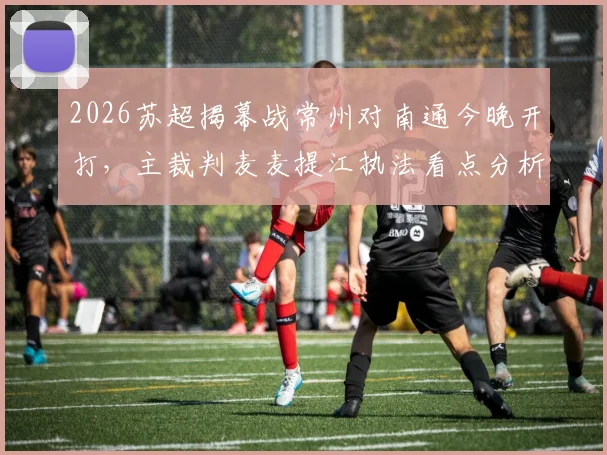 2026苏超揭幕战常州对南通今晚开打，主裁判麦麦提江执法看点分析