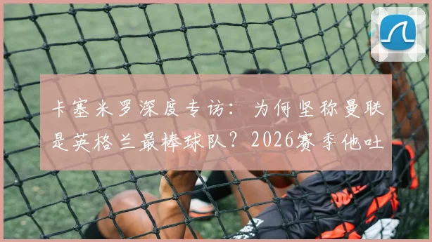 卡塞米罗深度专访:为何坚称曼联是英格兰最棒球队?2026赛季他吐露加盟红魔的真实心声