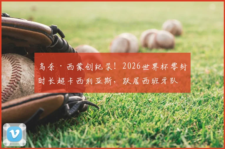 乌奈·西蒙创纪录!2026世界杯零封时长超卡西利亚斯,跃居西班牙队史第一门神
