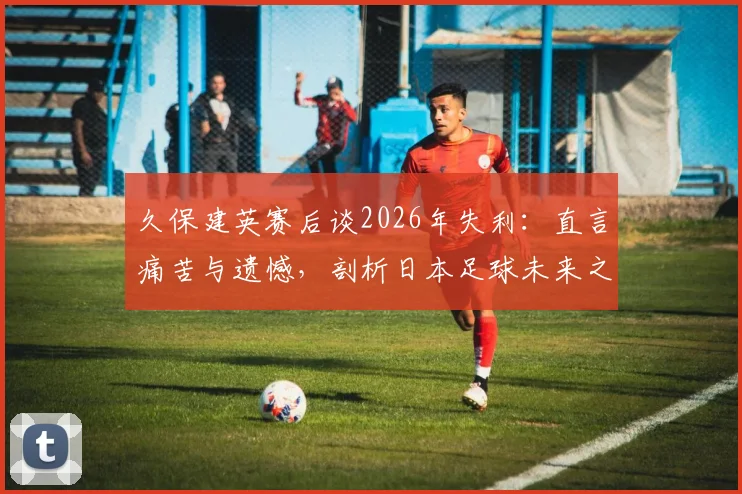 久保建英赛后谈2026年失利：直言痛苦与遗憾，剖析日本足球未来之路与成长阵痛